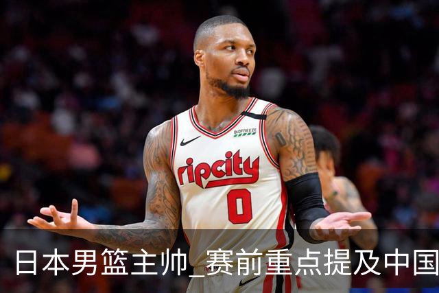 日本男篮主帅 赛前重点提及中国队一人，不是杨瀚森 也不是赵继伟！