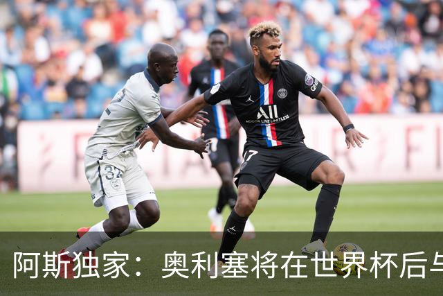 阿斯独家：奥利塞将在世界杯后与拜仁会面，皇马、巴黎等多队有意